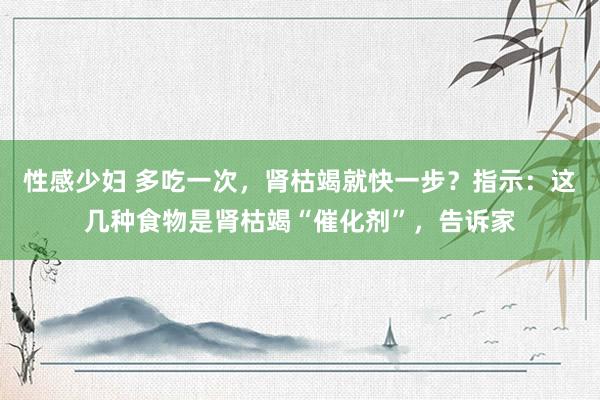 性感少妇 多吃一次，肾枯竭就快一步？指示：这几种食物是肾枯竭“催化剂”，告诉家