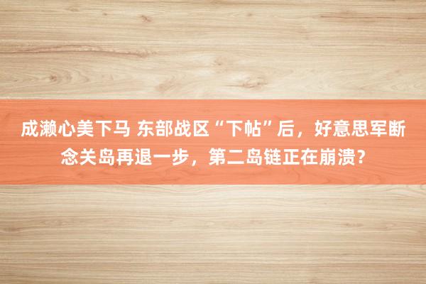 成濑心美下马 东部战区“下帖”后，好意思军断念关岛再退一步，第二岛链正在崩溃？