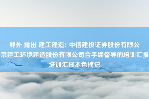 野外 露出 建工建造: 中信建投证券股份有限公司对于北京建工环境建造股份有限公司合手续督导的培训汇报本色摘记