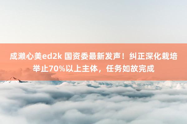 成濑心美ed2k 国资委最新发声！纠正深化栽培举止70%以上主体，任务如故完成