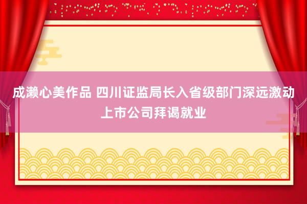 成濑心美作品 四川证监局长入省级部门深远激动上市公司拜谒就业