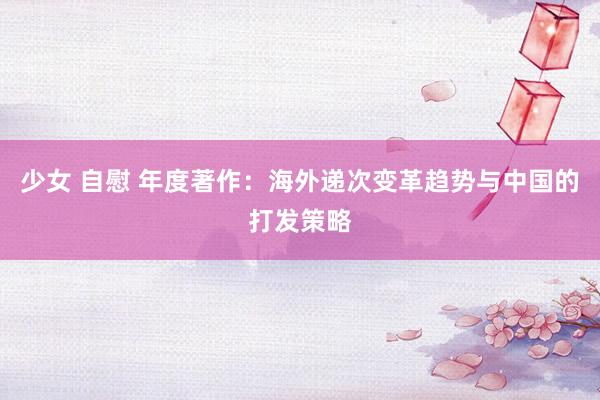 少女 自慰 年度著作：海外递次变革趋势与中国的打发策略