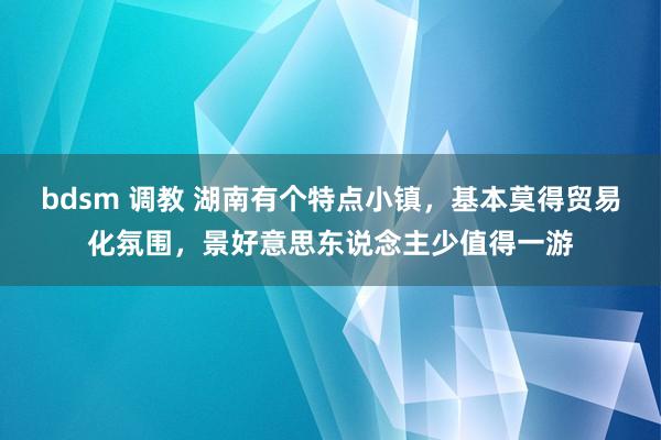 bdsm 调教 湖南有个特点小镇，基本莫得贸易化氛围，景好意思东说念主少值得一游