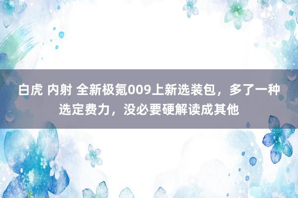 白虎 内射 全新极氪009上新选装包，多了一种选定费力，没必要硬解读成其他