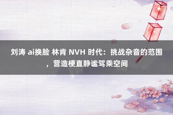 刘涛 ai换脸 林肯 NVH 时代：挑战杂音的范围，营造梗直静谧驾乘空间