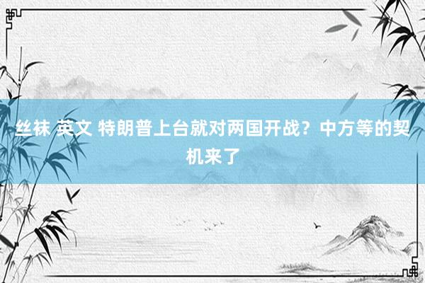 丝袜 英文 特朗普上台就对两国开战？中方等的契机来了