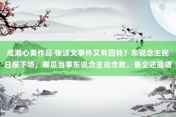 成濑心美作品 张颂文事件又有回转？东说念主民日报下场，曝瓜当事东说念主说念歉，姜尘还插嗫