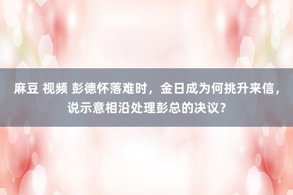 麻豆 视频 彭德怀落难时，金日成为何挑升来信，说示意相沿处理彭总的决议？