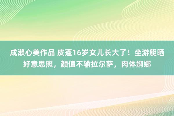 成濑心美作品 皮蓬16岁女儿长大了！坐游艇晒好意思照，颜值不输拉尔萨，肉体婀娜