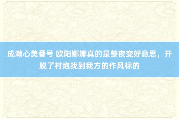 成濑心美番号 欧阳娜娜真的是整夜变好意思，开脱了村炮找到我方的作风标的