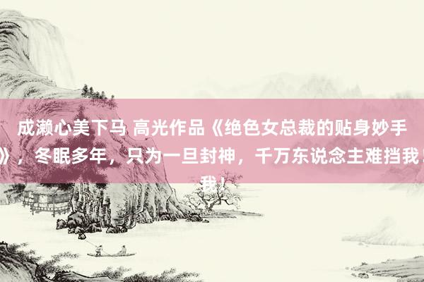 成濑心美下马 高光作品《绝色女总裁的贴身妙手》，冬眠多年，只为一旦封神，千万东说念主难挡我！