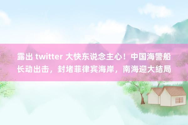 露出 twitter 大快东说念主心！中国海警船长动出击，封堵菲律宾海岸，南海迎大结局