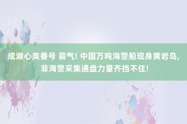 成濑心美番号 霸气! 中国万吨海警船现身黄岩岛， 菲海警采集通盘力量齐挡不住!