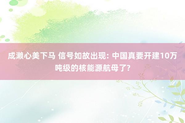 成濑心美下马 信号如故出现: 中国真要开建10万吨级的核能源航母了?