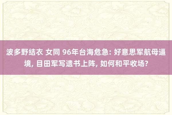 波多野结衣 女同 96年台海危急: 好意思军航母逼境， 目田军写遗书上阵， 如何和平收场?