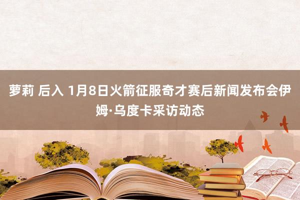 萝莉 后入 1月8日火箭征服奇才赛后新闻发布会伊姆·乌度卡采访动态