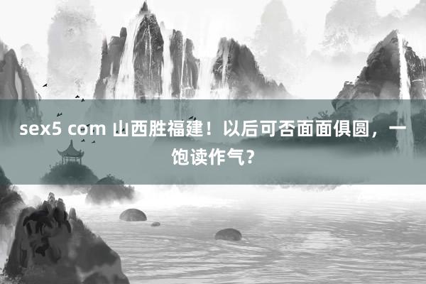 sex5 com 山西胜福建！以后可否面面俱圆，一饱读作气？