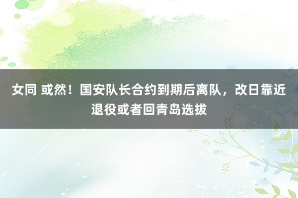 女同 或然！国安队长合约到期后离队，改日靠近退役或者回青岛选拔