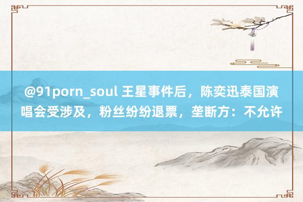 @91porn_soul 王星事件后，陈奕迅泰国演唱会受涉及，粉丝纷纷退票，垄断方：不允许