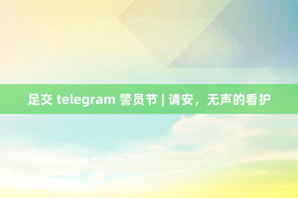 足交 telegram 警员节 | 请安，无声的看护