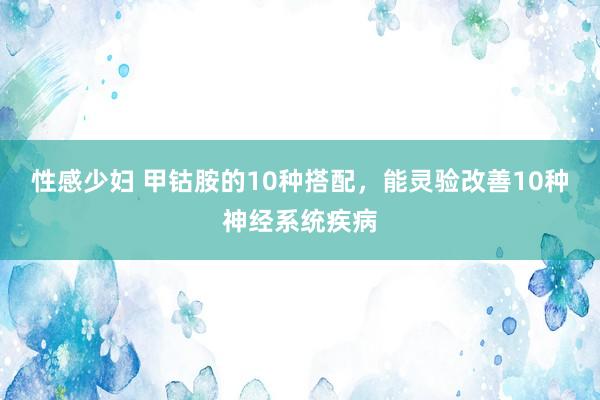 性感少妇 甲钴胺的10种搭配，能灵验改善10种神经系统疾病