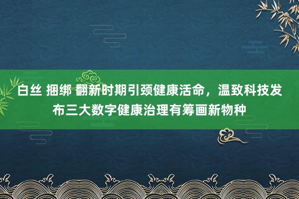 白丝 捆绑 翻新时期引颈健康活命，温致科技发布三大数字健康治理有筹画新物种