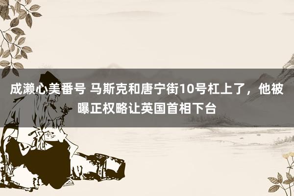 成濑心美番号 马斯克和唐宁街10号杠上了，他被曝正权略让英国首相下台