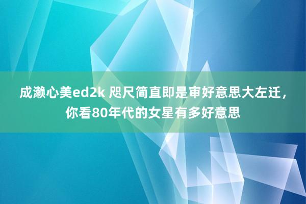 成濑心美ed2k 咫尺简直即是审好意思大左迁，你看80年代的女星有多好意思