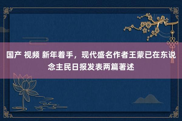 国产 视频 新年着手，现代盛名作者王蒙已在东说念主民日报发表两篇著述