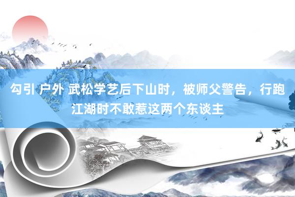 勾引 户外 武松学艺后下山时，被师父警告，行跑江湖时不敢惹这两个东谈主