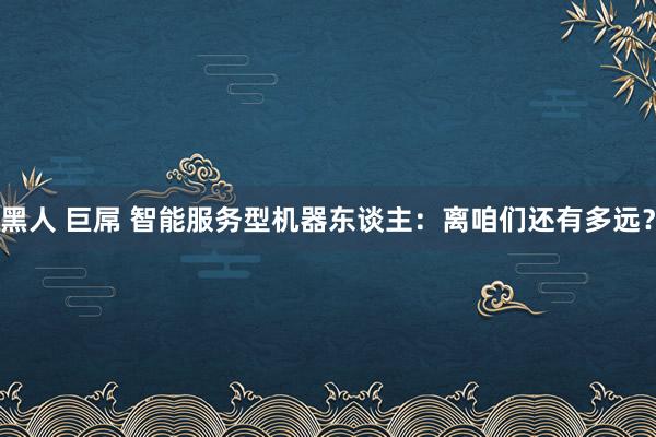 黑人 巨屌 智能服务型机器东谈主：离咱们还有多远？