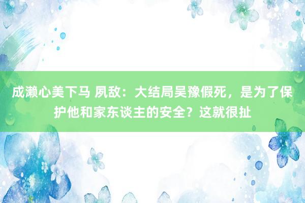 成濑心美下马 夙敌：大结局吴豫假死，是为了保护他和家东谈主的安全？这就很扯