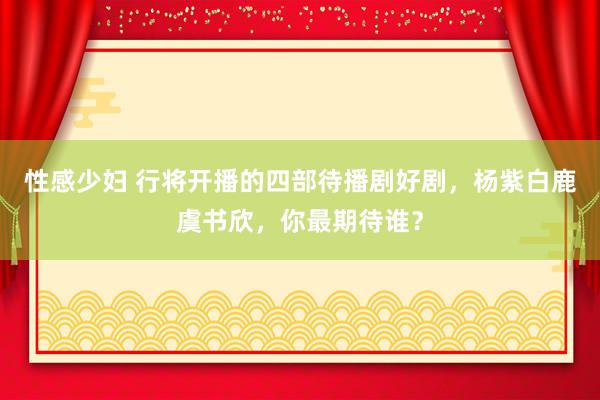 性感少妇 行将开播的四部待播剧好剧，杨紫白鹿虞书欣，你最期待谁？