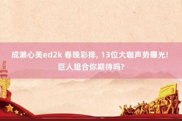 成濑心美ed2k 春晚彩排， 13位大咖声势曝光! 巨人组合你期待吗?