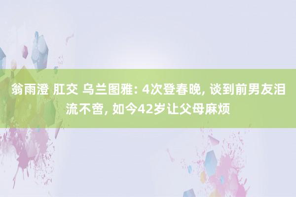 翁雨澄 肛交 乌兰图雅: 4次登春晚， 谈到前男友泪流不啻， 如今42岁让父母麻烦