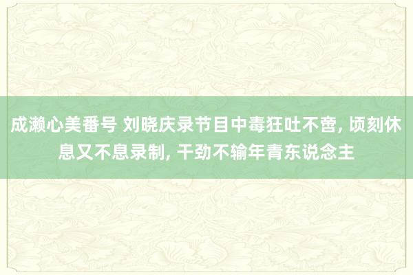 成濑心美番号 刘晓庆录节目中毒狂吐不啻， 顷刻休息又不息录制， 干劲不输年青东说念主