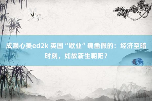 成濑心美ed2k 英国“歇业”确凿假的：经济至暗时刻，如故新生朝阳？