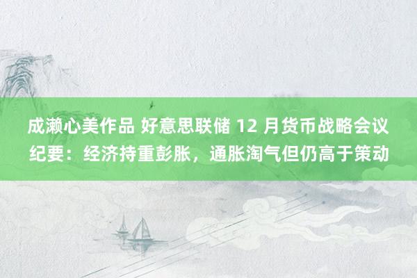 成濑心美作品 好意思联储 12 月货币战略会议纪要：经济持重彭胀，通胀淘气但仍高于策动