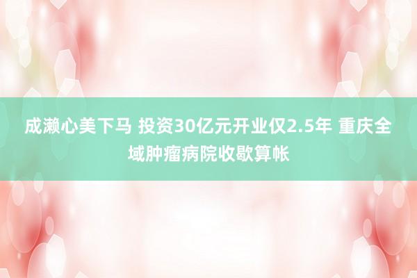 成濑心美下马 投资30亿元开业仅2.5年 重庆全域肿瘤病院收歇算帐