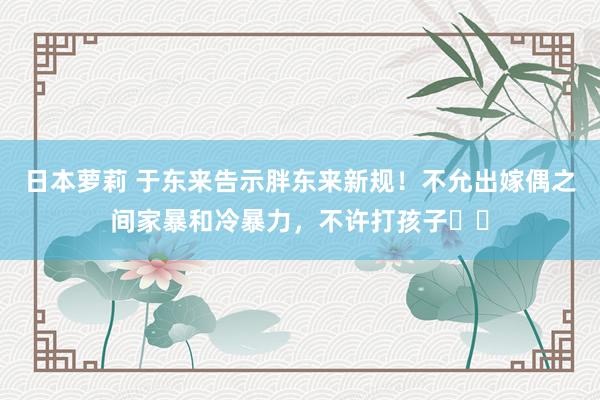 日本萝莉 于东来告示胖东来新规！不允出嫁偶之间家暴和冷暴力，不许打孩子⋯⋯