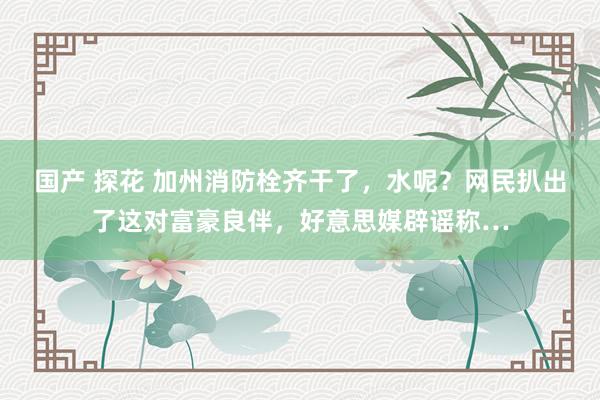 国产 探花 加州消防栓齐干了，水呢？网民扒出了这对富豪良伴，好意思媒辟谣称…