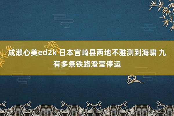 成濑心美ed2k 日本宫崎县两地不雅测到海啸 九有多条铁路澄莹停运