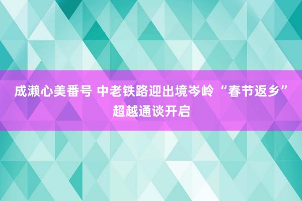 成濑心美番号 中老铁路迎出境岑岭 “春节返乡”超越通谈开启