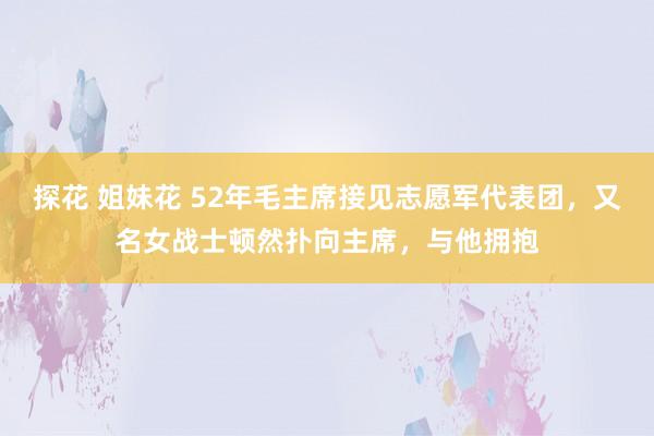 探花 姐妹花 52年毛主席接见志愿军代表团，又名女战士顿然扑向主席，与他拥抱