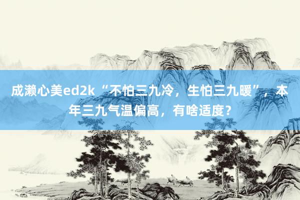 成濑心美ed2k “不怕三九冷，生怕三九暖”，本年三九气温偏高，有啥适度？