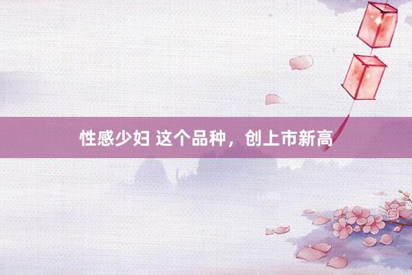 性感少妇 这个品种，创上市新高