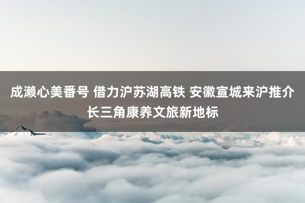 成濑心美番号 借力沪苏湖高铁 安徽宣城来沪推介长三角康养文旅新地标