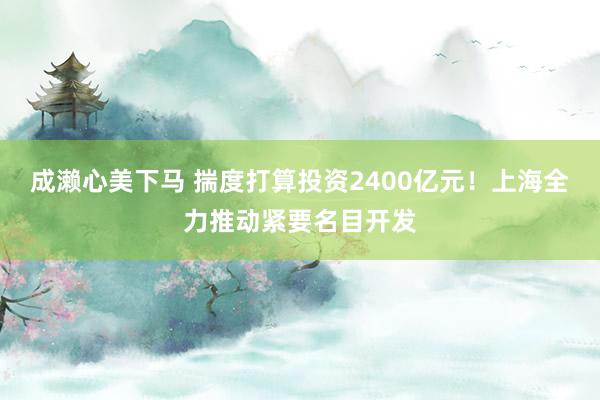 成濑心美下马 揣度打算投资2400亿元！上海全力推动紧要名目开发