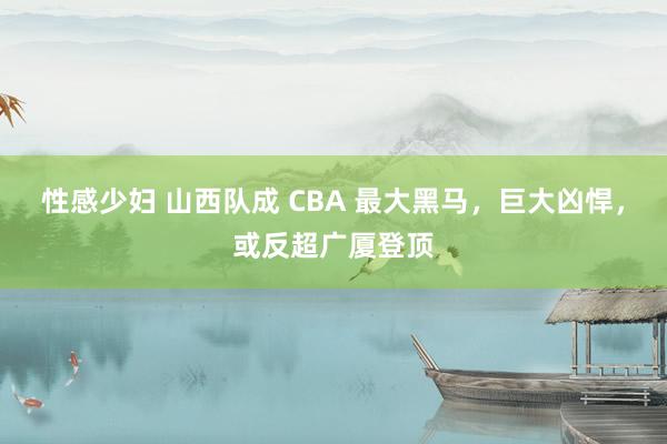 性感少妇 山西队成 CBA 最大黑马，巨大凶悍，或反超广厦登顶