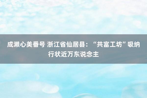 成濑心美番号 浙江省仙居县：“共富工坊”吸纳行状近万东说念主